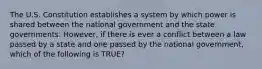 The U.S. Constitution establishes a system by which power is shared between the national government and the state governments. However, if there is ever a conflict between a law passed by a state and one passed by the national government, which of the following is TRUE?