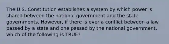 The U.S. Constitution establishes a system by which power is shared between the national government and the state governments. However, if there is ever a conflict between a law passed by a state and one passed by the national government, which of the following is TRUE?