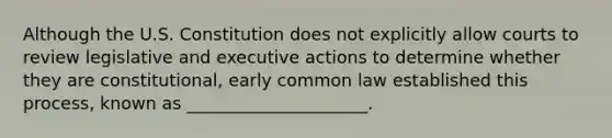 Although the U.S. Constitution does not explicitly allow courts to review legislative and executive actions to determine whether they are constitutional, early common law established this process, known as _____________________.