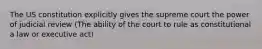 The US constitution explicitly gives the supreme court the power of judicial review (The ability of the court to rule as constitutional a law or executive act)