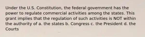 Under the U.S. Constitution, the federal government has the power to regulate commercial activities among the states. This grant implies that the regulation of such activities is NOT within the authority of a. the states b. Congress c. the President d. the Courts