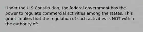 Under the U.S Constitution, the federal government has the power to regulate commercial activities among the states. This grant implies that the regulation of such activities is NOT within the authority of: