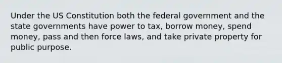 Under the US Constitution both the federal government and the state governments have power to tax, borrow money, spend money, pass and then force laws, and take private property for public purpose.