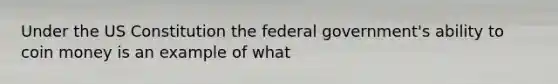 Under the US Constitution the federal government's ability to coin money is an example of what