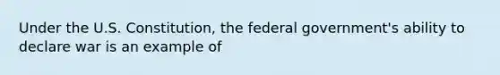 Under the U.S. Constitution, the federal government's ability to declare war is an example of