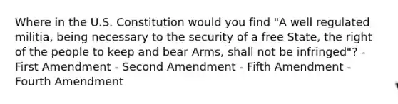 Where in the U.S. Constitution would you find "A well regulated militia, being necessary to the security of a free State, the right of the people to keep and bear Arms, shall not be infringed"? - First Amendment - Second Amendment - Fifth Amendment - Fourth Amendment