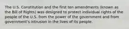 The U.S. Constitution and the first ten amendments (known as the Bill of Rights) was designed to protect individual rights of the people of the U.S. from the power of the government and from government's intrusion in the lives of its people.