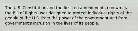 The U.S. Constitution and the first ten amendments (known as the Bill of Rights) was designed to protect individual rights of the people of the U.S. from the power of the government and from government's intrusion in the lives of its people.