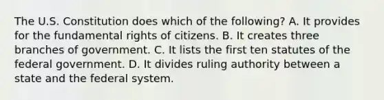 The U.S. Constitution does which of the following? A. It provides for the fundamental rights of citizens. B. It creates three branches of government. C. It lists the first ten statutes of the federal government. D. It divides ruling authority between a state and the federal system.