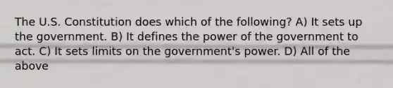 The U.S. Constitution does which of the following? A) It sets up the government. B) It defines the power of the government to act. C) It sets limits on the government's power. D) All of the above