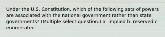 Under the U.S. Constitution, which of the following sets of powers are associated with the national government rather than state governments? (Multiple select question.) a. implied b. reserved c. enumerated