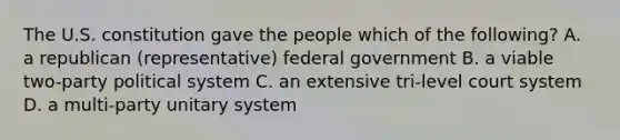 The U.S. constitution gave the people which of the following? A. a republican (representative) federal government B. a viable two-party political system C. an extensive tri-level court system D. a multi-party unitary system