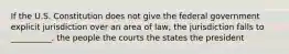 If the U.S. Constitution does not give the federal government explicit jurisdiction over an area of law, the jurisdiction falls to __________. the people the courts the states the president