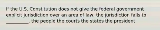 If the U.S. Constitution does not give the federal government explicit jurisdiction over an area of law, the jurisdiction falls to __________. the people the courts the states the president