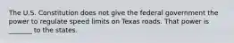 The U.S. Constitution does not give the federal government the power to regulate speed limits on Texas roads. That power is _______ to the states.