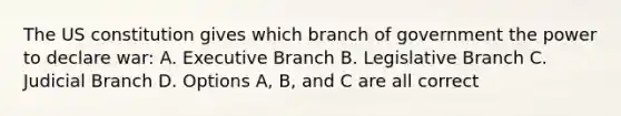 The US constitution gives which branch of government the power to declare war: A. Executive Branch B. Legislative Branch C. Judicial Branch D. Options A, B, and C are all correct