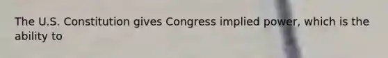 The U.S. Constitution gives Congress implied power, which is the ability to