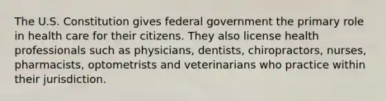 The U.S. Constitution gives federal government the primary role in health care for their citizens. They also license health professionals such as physicians, dentists, chiropractors, nurses, pharmacists, optometrists and veterinarians who practice within their jurisdiction.