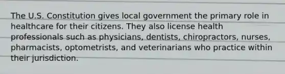 The U.S. Constitution gives local government the primary role in healthcare for their citizens. They also license health professionals such as physicians, dentists, chiropractors, nurses, pharmacists, optometrists, and veterinarians who practice within their jurisdiction.