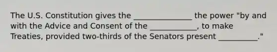 The U.S. Constitution gives the _______________ the power "by and with the Advice and Consent of the ____________, to make Treaties, provided two-thirds of the Senators present __________."