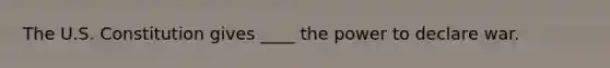 The U.S. Constitution gives ____ the power to declare war.
