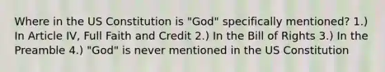 Where in the US Constitution is "God" specifically mentioned? 1.) In Article IV, Full Faith and Credit 2.) In the Bill of Rights 3.) In the Preamble 4.) "God" is never mentioned in the US Constitution