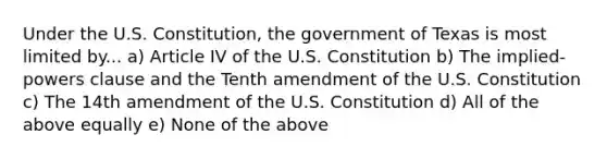 Under the U.S. Constitution, the government of Texas is most limited by... a) Article IV of the U.S. Constitution b) The implied-powers clause and the Tenth amendment of the U.S. Constitution c) The 14th amendment of the U.S. Constitution d) All of the above equally e) None of the above