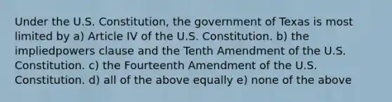 Under the U.S. Constitution, the government of Texas is most limited by a) Article IV of the U.S. Constitution. b) the impliedpowers clause and the Tenth Amendment of the U.S. Constitution. c) the Fourteenth Amendment of the U.S. Constitution. d) all of the above equally e) none of the above