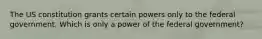 The US constitution grants certain powers only to the federal government. Which is only a power of the federal government?