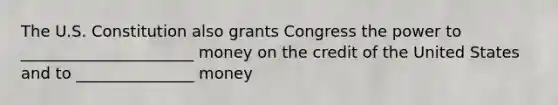 The U.S. Constitution also grants Congress the power to ______________________ money on the credit of the United States and to _______________ money