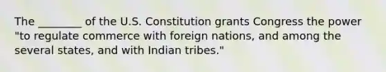 The​ ________ of the U.S. Constitution grants Congress the power​ "to regulate commerce with foreign​ nations, and among the several​ states, and with Indian​ tribes."