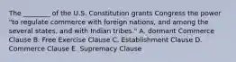 The​ ________ of the U.S. Constitution grants Congress the power​ "to regulate commerce with foreign​ nations, and among the several​ states, and with Indian​ tribes." A. dormant Commerce Clause B. Free Exercise Clause C. Establishment Clause D. Commerce Clause E. Supremacy Clause