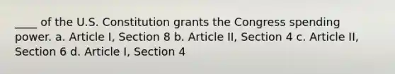 ____ of the U.S. Constitution grants the Congress spending power. a. Article I, Section 8 b. Article II, Section 4 c. Article II, Section 6 d. Article I, Section 4