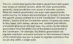 The U.S. Constitution grants the federal government with power over issues of national concern, while the state governments, generally, have jurisdiction over issues of domestic concern. While the federal government can enact laws governing the entire country, its powers are enumerated, or limited; it only has the specific powers allotted to it in the Constitution. For example, Article I, Section 8 of the Constitution grants Congress the power to levy taxes, mint money, declare war, establish post offices, and punish piracies on the high seas. Any action by the federal government must fall within one of the powers enumerated in the Constitution. For example, the federal government can regulate interstate commerce pursuant to the Commerce Clause of the Constitution but has no power to regulate commerce that occurs only within a single state.