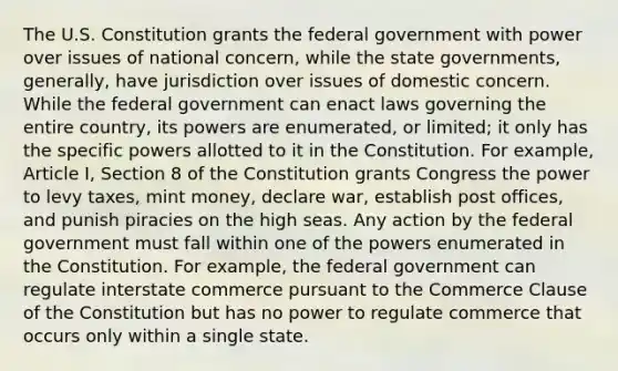 The U.S. Constitution grants the federal government with power over issues of national concern, while the state governments, generally, have jurisdiction over issues of domestic concern. While the federal government can enact laws governing the entire country, its powers are enumerated, or limited; it only has the specific powers allotted to it in the Constitution. For example, Article I, Section 8 of the Constitution grants Congress the power to levy taxes, mint money, declare war, establish post offices, and punish piracies on the high seas. Any action by the federal government must fall within one of the powers enumerated in the Constitution. For example, the federal government can regulate interstate commerce pursuant to the Commerce Clause of the Constitution but has no power to regulate commerce that occurs only within a single state.