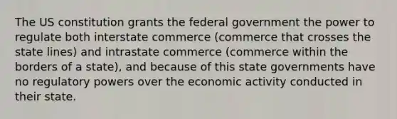 The US constitution grants the federal government the power to regulate both interstate commerce (commerce that crosses the state lines) and intrastate commerce (commerce within the borders of a state), and because of this state governments have no regulatory powers over the economic activity conducted in their state.