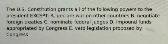 The U.S. Constitution grants all of the following powers to the president EXCEPT: A. declare war on other countries B. negotiate foreign treaties C. nominate federal judges D. impound funds appropriated by Congress E. veto legislation proposed by Congress