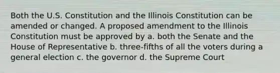 Both the U.S. Constitution and the Illinois Constitution can be amended or changed. A proposed amendment to the Illinois Constitution must be approved by a. both the Senate and the House of Representative b. three-fifths of all the voters during a general election c. the governor d. the Supreme Court