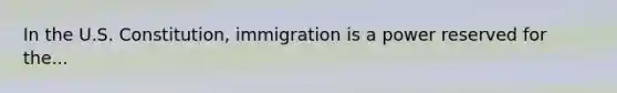 In the U.S. Constitution, immigration is a power reserved for the...