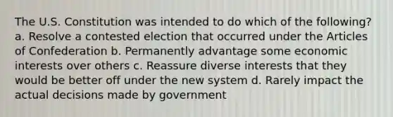 The U.S. Constitution was intended to do which of the following? a. Resolve a contested election that occurred under <a href='https://www.questionai.com/knowledge/k5NDraRCFC-the-articles-of-confederation' class='anchor-knowledge'>the articles of confederation</a> b. Permanently advantage some economic interests over others c. Reassure diverse interests that they would be better off under the new system d. Rarely impact the actual decisions made by government