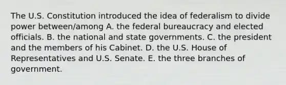 The U.S. Constitution introduced the idea of federalism to divide power between/among A. the federal bureaucracy and elected officials. B. the national and state governments. C. the president and the members of his Cabinet. D. the U.S. House of Representatives and U.S. Senate. E. the three branches of government.