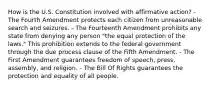 How is the U.S. Constitution involved with affirmative action? - The Fourth Amendment protects each citizen from unreasonable search and seizures. - The Fourteenth Amendment prohibits any state from denying any person "the equal protection of the laws." This prohibition extends to the federal government through the due process clause of the Fifth Amendment. - The First Amendment guarantees freedom of speech, press, assembly, and religion. - The Bill Of Rights guarantees the protection and equality of all people.