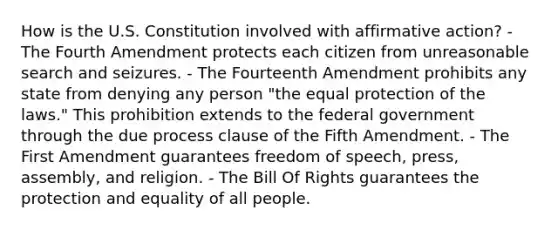 How is the U.S. Constitution involved with affirmative action? - The Fourth Amendment protects each citizen from unreasonable search and seizures. - The Fourteenth Amendment prohibits any state from denying any person "the equal protection of the laws." This prohibition extends to the federal government through the due process clause of the Fifth Amendment. - The First Amendment guarantees freedom of speech, press, assembly, and religion. - The Bill Of Rights guarantees the protection and equality of all people.