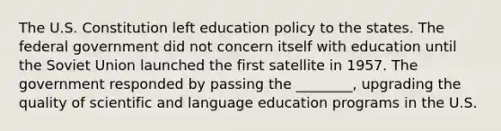 The U.S. Constitution left education policy to the states. The federal government did not concern itself with education until the Soviet Union launched the first satellite in 1957. The government responded by passing the ________, upgrading the quality of scientific and language education programs in the U.S.