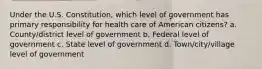 Under the U.S. Constitution, which level of government has primary responsibility for health care of American citizens? a. County/district level of government b. Federal level of government c. State level of government d. Town/city/village level of government