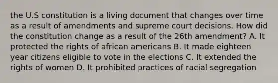 the U.S constitution is a living document that changes over time as a result of amendments and supreme court decisions. How did the constitution change as a result of the 26th amendment? A. It protected the rights of african americans B. It made eighteen year citizens eligible to vote in the elections C. It extended the rights of women D. It prohibited practices of racial segregation