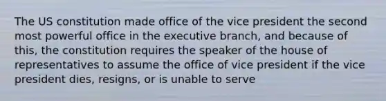 The US constitution made office of the vice president the second most powerful office in the executive branch, and because of this, the constitution requires the speaker of the house of representatives to assume the office of vice president if the vice president dies, resigns, or is unable to serve