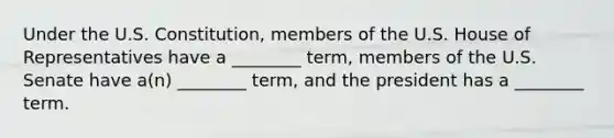 Under the U.S. Constitution, members of the U.S. House of Representatives have a ________ term, members of the U.S. Senate have a(n) ________ term, and the president has a ________ term.