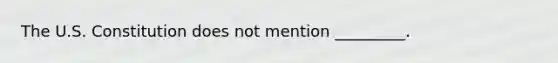 The U.S. Constitution does not mention _________.