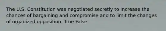 The U.S. Constitution was negotiated secretly to increase the chances of bargaining and compromise and to limit the changes of organized opposition. True False